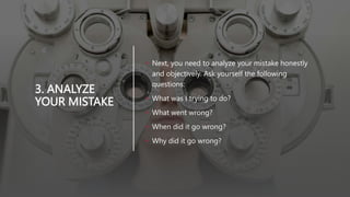 3. ANALYZE
YOUR MISTAKE
• Next, you need to analyze your mistake honestly
and objectively. Ask yourself the following
questions:
• What was I trying to do?
• What went wrong?
• When did it go wrong?
• Why did it go wrong?
 
