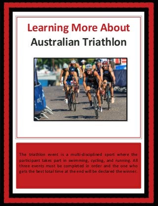 Learning More About
Australian Triathlon
The triathlon event is a multi-disciplined sport where the
participant takes part in swimming, cycling, and running. All
three events must be completed in order and the one who
gets the best total time at the end will be declared the winner.
 