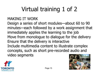 Virtual training 1 of 2
MAKING IT WORK
Design a series of short modules—about 60 to 90
minutes—each followed by a work assignment that
immediately applies the learning to the job
Move from monologue to dialogue for the delivery
Ensure that the delivery is interactive
Include multimedia content to illustrate complex
concepts, such as short pre-recorded audio and
video segments


                     Page 15
 