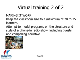 Virtual training 2 of 2
MAKING IT WORK
Keep the classroom size to a maximum of 20 to 25
learners.
Attempt to model programs on the structure and
style of a phone-in radio show, including guests
and compelling narrative




                     Page 16
 