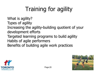 Training for agility
What is agility?
Types of agility
Increasing the agility-building quotient of your
development efforts
Targeted learning programs to build agility
Habits of agile performers
Benefits of building agile work practices




                       Page 20
 