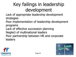 Key failings in leadership
           development
Lack of appropriate leadership development
strategies
Poor implementation of leadership development
programs
Lack of effective succession planning
Neglect of multinational leaders
Poor partnership between HR and corporate
leaders



                     Page 24
 