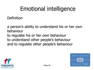 Emotional intelligence
Definition

a person’s ability to understand his or her own
behaviour
to regulate his or her own behaviour
to understand other people’s behaviour
and to regulate other people’s behaviour




                      Page 26
 