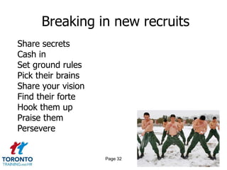Breaking in new recruits
Share secrets
Cash in
Set ground rules
Pick their brains
Share your vision
Find their forte
Hook them up
Praise them
Persevere


                    Page 32
 