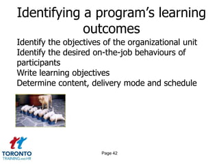 Identifying a program’s learning
            outcomes
Identify the objectives of the organizational unit
Identify the desired on-the-job behaviours of
participants
Write learning objectives
Determine content, delivery mode and schedule




                       Page 42
 