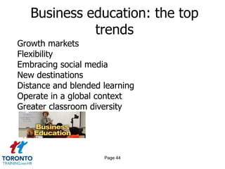 Business education: the top
             trends
Growth markets
Flexibility
Embracing social media
New destinations
Distance and blended learning
Operate in a global context
Greater classroom diversity




                     Page 44
 