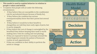 13
• This model is used to explain behavior in relation to
people’s values and beliefs.
• It explains that people will act under the following
circumstances:
• If they believe they are susceptible to the condition(at
risk for periodontal disease because of family hx),
• If they believe the condition has serious
consequences(they know that their parent lost several
teeth),
• If they believe it would be to their benefit to
change(they are told they have early signs of perio, but
it can be stopped),
• If they believe the cost of change is outweighed by the
benefits(if they believe keeping their teeth is worth
making extra visits for scaling and root planing),
• If they are exposed to factors to prompt action(if the
dental hygienist reminds the patient of homecare
routine at each appointment),
• If they are confident in their ability to perform the
action or change.
 