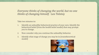 Everyone thinks of changing the world, but no one
thinks of changing himself. Leo Tolstoy
Take two minutes to:
1. Identify an unhealthy behavioral practice of your own. Identify the
behavioral belief (from the health belief model) that may prompt
you to change.
2. Now consider why you continue the unhealthy behavior.
3. Identify what stage of change you may be in (transtheoretical
model)
14
 