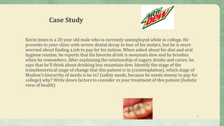 Case Study
Kevin Jones is a 20 year old male who is currently unemployed while in college. He
presents to your clinic with severe dental decay in four of his molars, but he is more
worried about finding a job to pay for his tuition. When asked about his diet and oral
hygiene routine, he reports that his favorite drink is mountain dew and he brushes
when he remembers. After explaining the relationship of sugary drinks and caries, he
says that he’ll think about drinking less mountain dew. Identify the stage of the
transtheoretical stage of change that this patient is in (contemplation), which stage of
Maslow’s hierarchy of needs is he in? (safety needs, because he needs money to pay for
college) why? Write down factors to consider in your treatment of this patient (holistic
view of health)
15
 