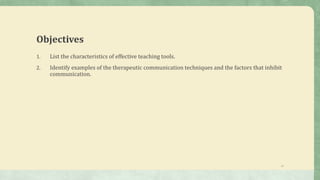 Objectives
1. List the characteristics of effective teaching tools.
2. Identify examples of the therapeutic communication techniques and the factors that inhibit
communication.
17
 