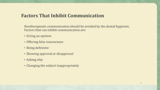 22
Factors That Inhibit Communication
Nontherapeutic communication should be avoided by the dental hygienist.
Factors that can inhibit communication are:
• Giving an opinion
• Offering false reassurance
• Being defensive
• Showing approval or disapproval
• Asking why
• Changing the subject inappropriately
 