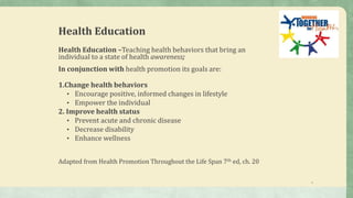 3
Health Education
Health Education –Teaching health behaviors that bring an
individual to a state of health awareness;
In conjunction with health promotion its goals are:
1.Change health behaviors
• Encourage positive, informed changes in lifestyle
• Empower the individual
2. Improve health status
• Prevent acute and chronic disease
• Decrease disability
• Enhance wellness
Adapted from Health Promotion Throughout the Life Span 7th ed, ch. 20
 