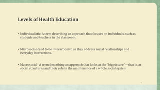 Levels of Health Education
• Individualistic-A term describing an approach that focuses on individuals, such as
students and teachers in the classroom.
• Microsocial-tend to be interactionist, as they address social relationships and
everyday interactions.
• Macrosocial- A term describing an approach that looks at the “big picture”—that is, at
social structures and their role in the maintenance of a whole social system
4
 