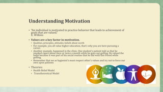 Understanding Motivation
• “An individual is motivated to practice behavior that leads to achievement of
goals that are valued.”
E. Wilkins
• Values are a key factor in motivation.
• Qualities, principles, attitudes, beliefs about worth
• For example, you all value higher education, that’s why you are here pursuing a
career.
• Another example, happened in the clinic. One student’s patient told us that he
smoked cigars about once or twice a month while he goes out golfing. He valued the
habit because it was part of his social routine that he did with this friend while
golfing.
• Remember that we as hygienist’s must respect other’s values and try not to force our
own upon patients
• Theories:
• Health Belief Model
• Transtheoretical Model
9
 