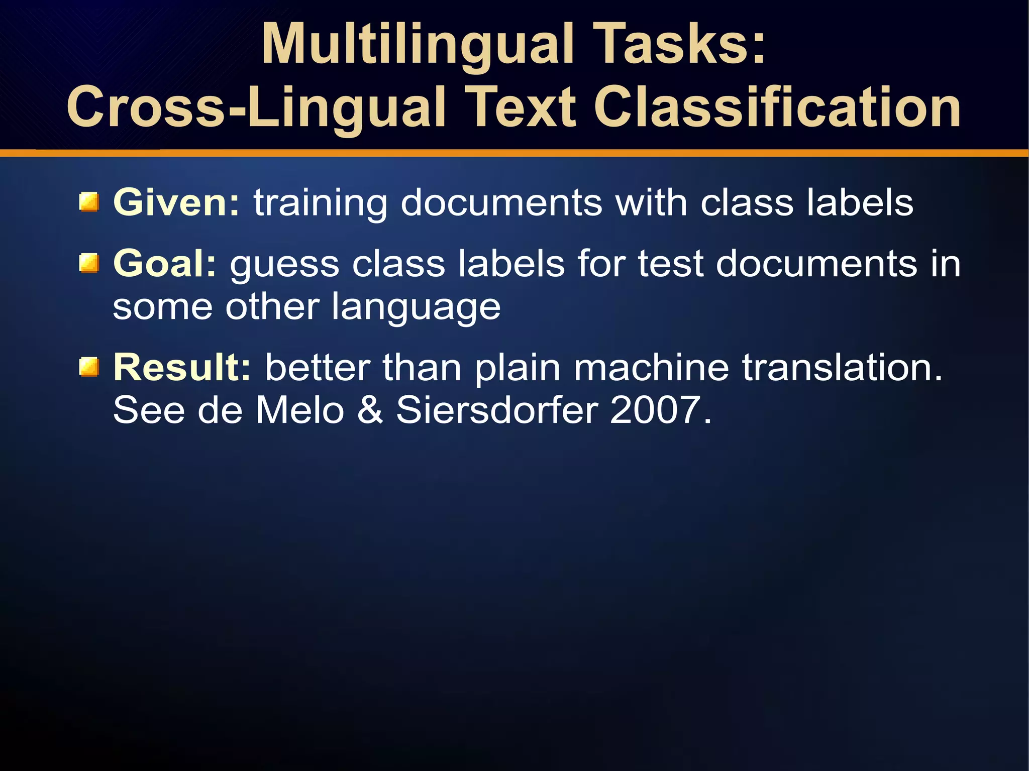 Given: training documents with class labels
Goal: guess class labels for test documents in
some other language
Result: better than plain machine translation.
See de Melo & Siersdorfer 2007.
Multilingual Tasks:
Cross-Lingual Text Classification
Multilingual Tasks:
Cross-Lingual Text Classification
 