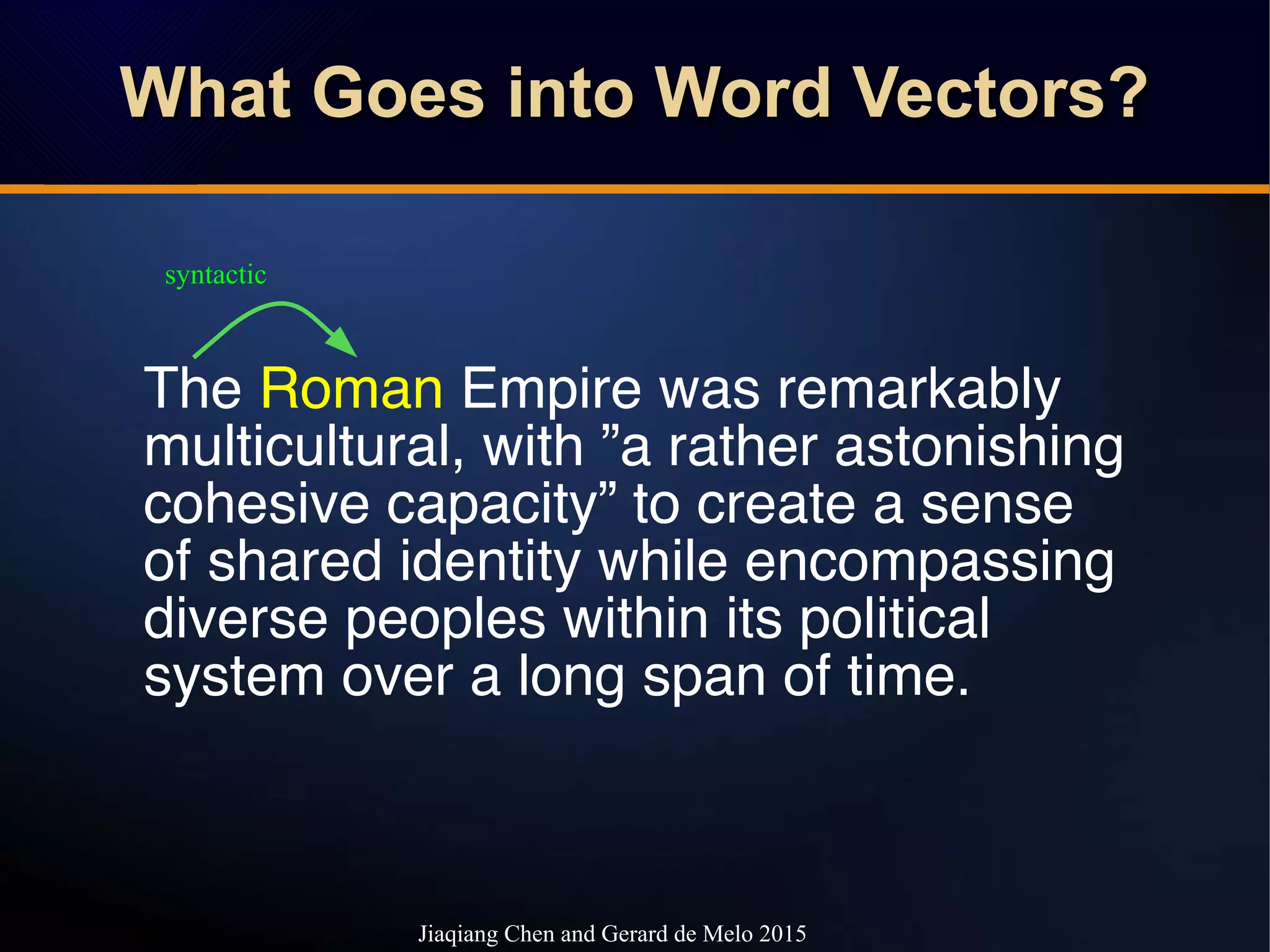 What Goes into Word Vectors?What Goes into Word Vectors?What Goes into Word Vectors?What Goes into Word Vectors?
The Roman Empire was remarkably
multicultural, with ”a rather astonishing
cohesive capacity” to create a sense
of shared identity while encompassing
diverse peoples within its political
system over a long span of time.
syntactic
Jiaqiang Chen and Gerard de Melo 2015
 