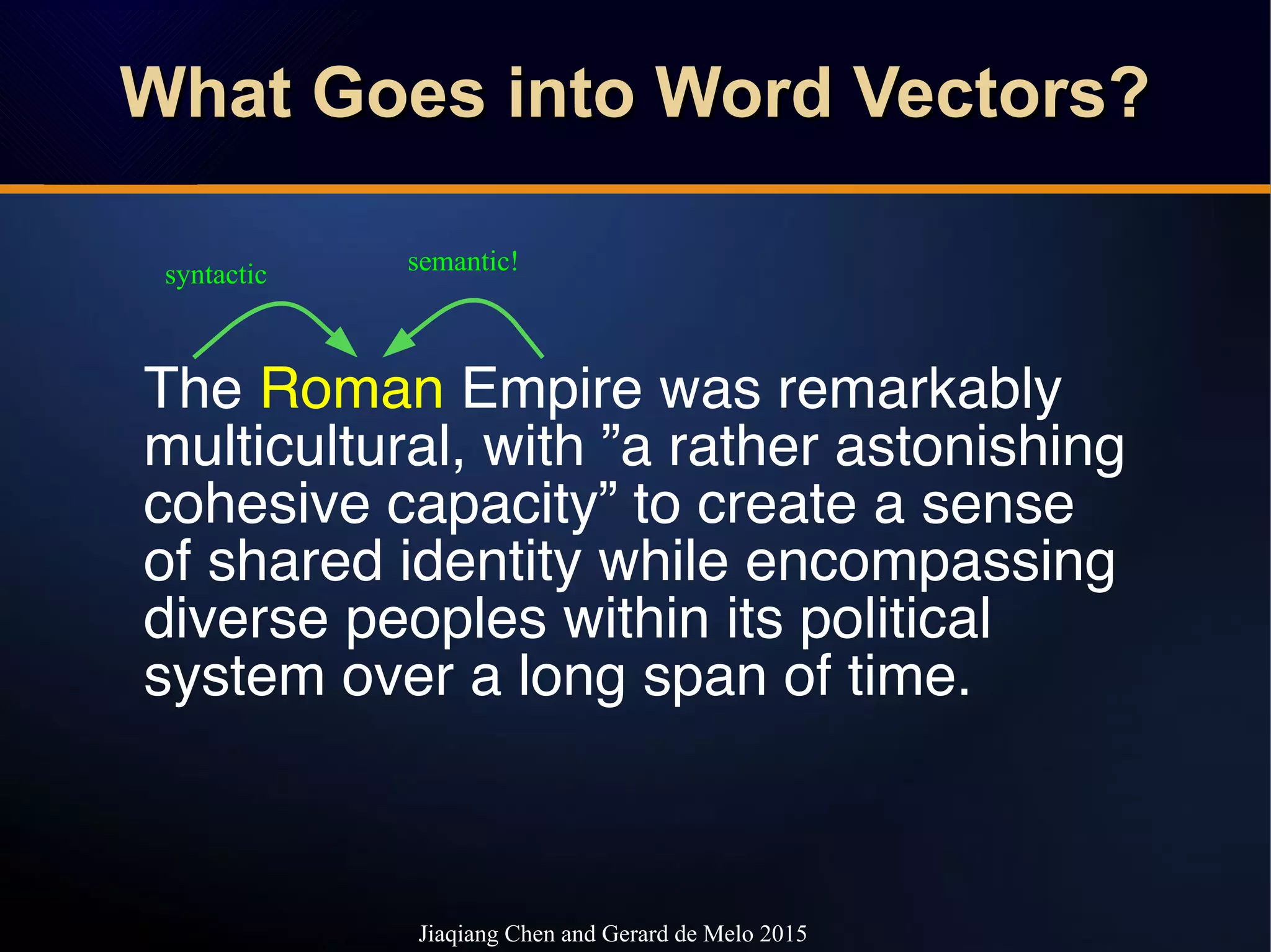 What Goes into Word Vectors?What Goes into Word Vectors?What Goes into Word Vectors?What Goes into Word Vectors?
The Roman Empire was remarkably
multicultural, with ”a rather astonishing
cohesive capacity” to create a sense
of shared identity while encompassing
diverse peoples within its political
system over a long span of time.
syntactic semantic!
Jiaqiang Chen and Gerard de Melo 2015
 