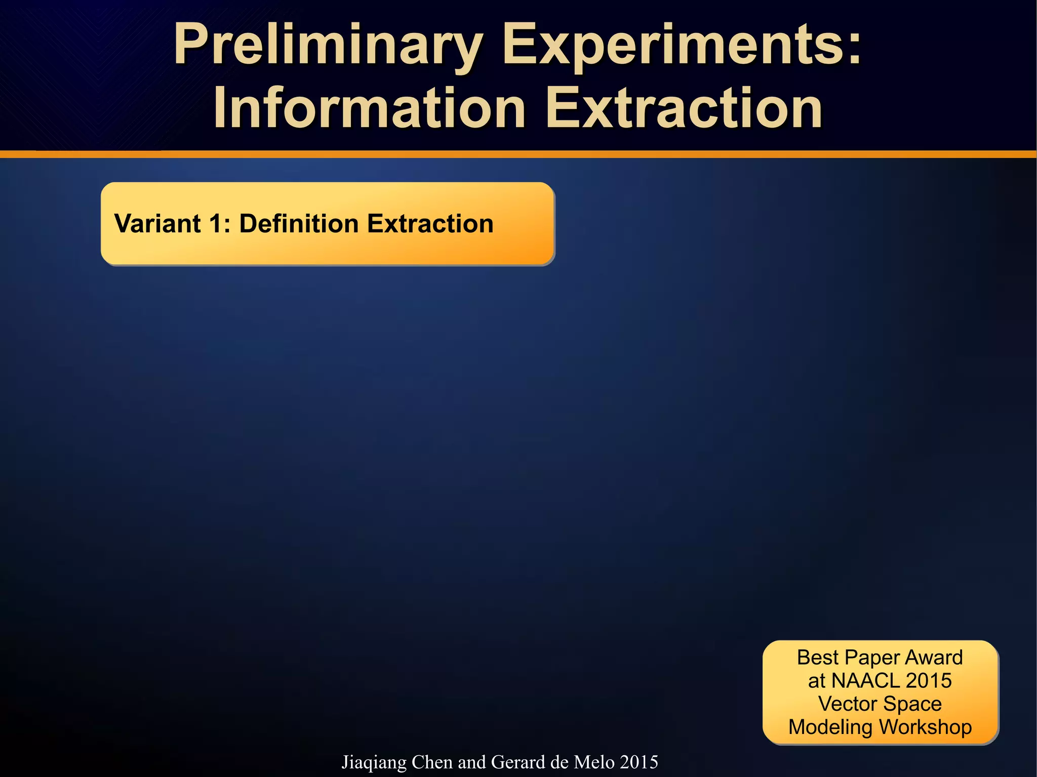 Preliminary Experiments:Preliminary Experiments:
Information ExtractionInformation Extraction
Preliminary Experiments:Preliminary Experiments:
Information ExtractionInformation Extraction
Jiaqiang Chen and Gerard de Melo 2015
Variant 1: Definition ExtractionVariant 1: Definition Extraction
Best Paper Award
at NAACL 2015
Vector Space
Modeling Workshop
Best Paper Award
at NAACL 2015
Vector Space
Modeling Workshop
 