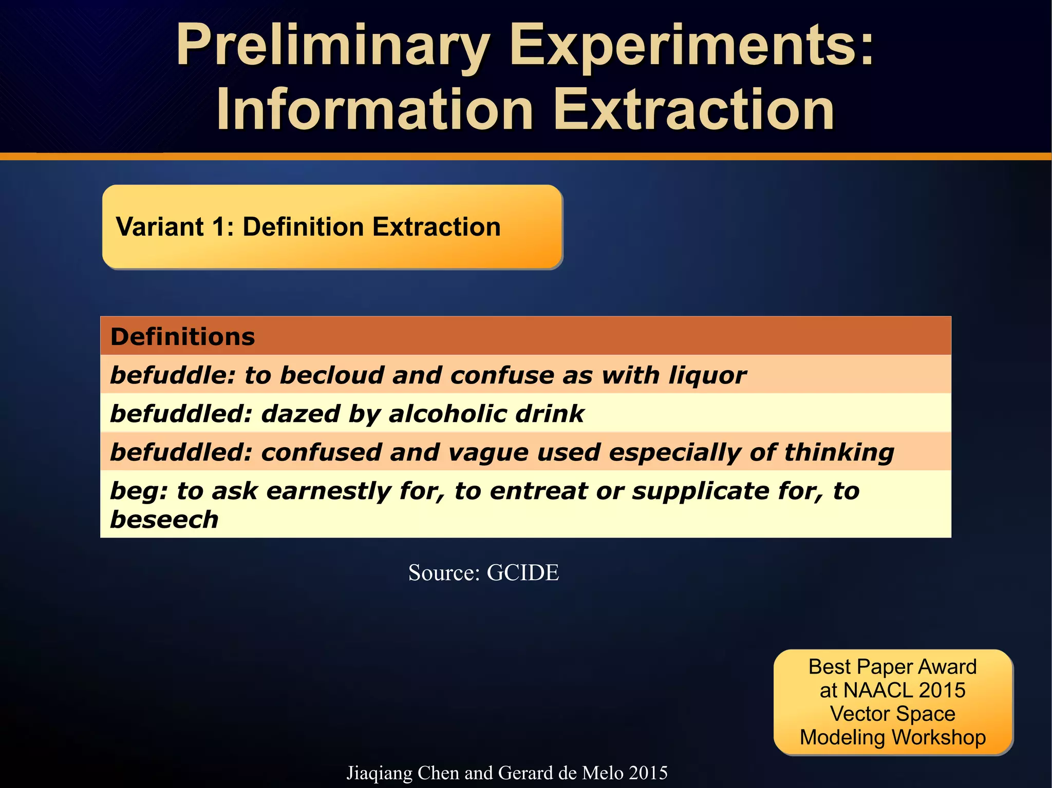 Preliminary Experiments:Preliminary Experiments:
Information ExtractionInformation Extraction
Preliminary Experiments:Preliminary Experiments:
Information ExtractionInformation Extraction
Jiaqiang Chen and Gerard de Melo 2015
Definitions
befuddle: to becloud and confuse as with liquor
befuddled: dazed by alcoholic drink
befuddled: confused and vague used especially of thinking
beg: to ask earnestly for, to entreat or supplicate for, to
beseech
Variant 1: Definition ExtractionVariant 1: Definition Extraction
Source: GCIDE
Best Paper Award
at NAACL 2015
Vector Space
Modeling Workshop
Best Paper Award
at NAACL 2015
Vector Space
Modeling Workshop
 