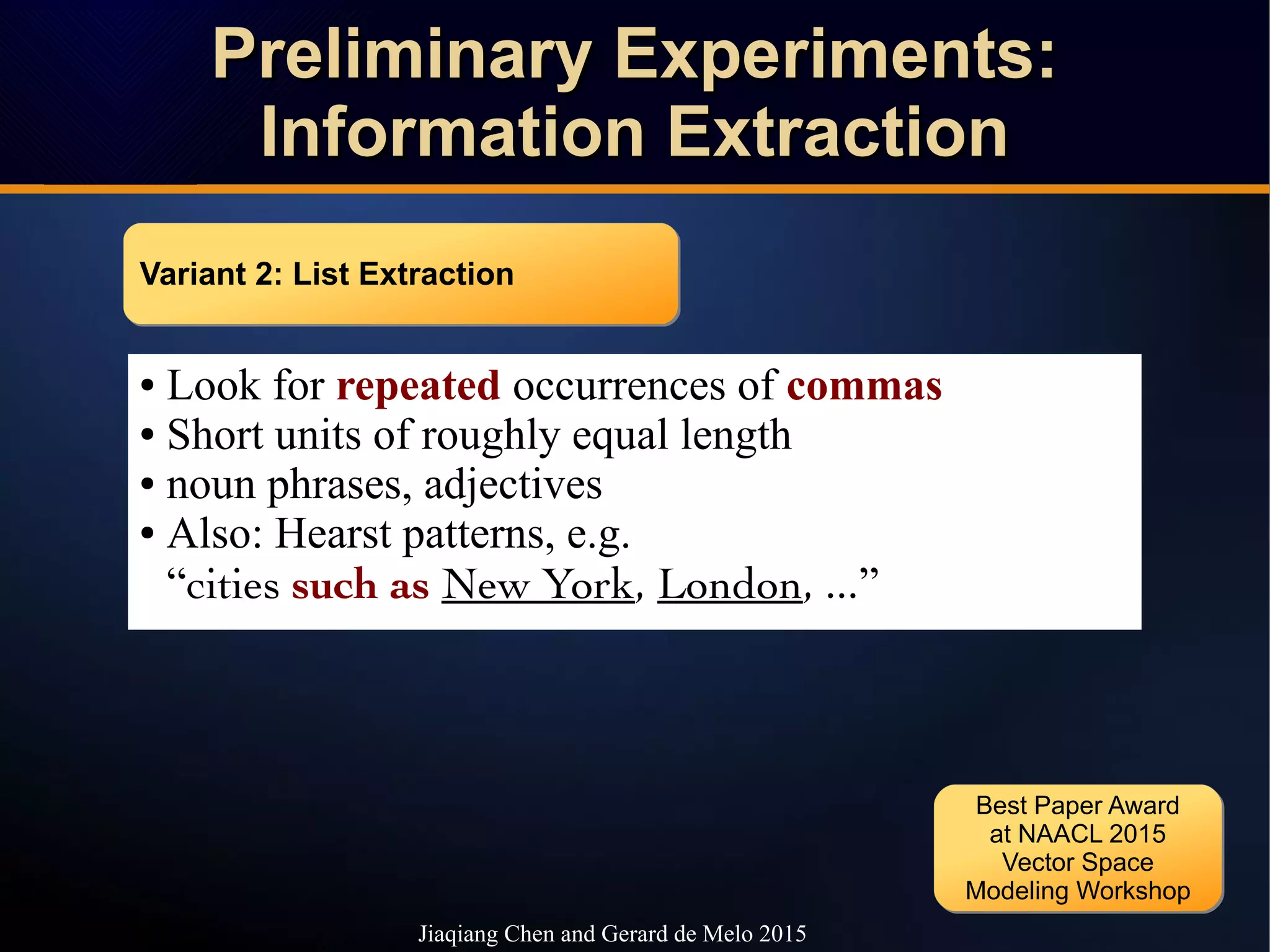 Preliminary Experiments:Preliminary Experiments:
Information ExtractionInformation Extraction
Preliminary Experiments:Preliminary Experiments:
Information ExtractionInformation Extraction
Jiaqiang Chen and Gerard de Melo 2015
● Look for repeated occurrences of commas
● Short units of roughly equal length
● noun phrases, adjectives
● Also: Hearst patterns, e.g.
“cities such as New York, London, ...”
Variant 2: List ExtractionVariant 2: List Extraction
Best Paper Award
at NAACL 2015
Vector Space
Modeling Workshop
Best Paper Award
at NAACL 2015
Vector Space
Modeling Workshop
 