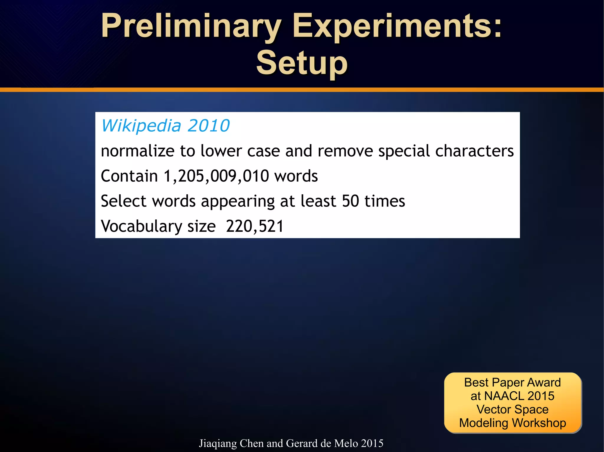 Preliminary Experiments:Preliminary Experiments:
SetupSetup
Preliminary Experiments:Preliminary Experiments:
SetupSetup
Wikipedia 2010
normalize to lower case and remove special characters
Contain 1,205,009,010 words
Select words appearing at least 50 times
Vocabulary size 220,521
Jiaqiang Chen and Gerard de Melo 2015
Best Paper Award
at NAACL 2015
Vector Space
Modeling Workshop
Best Paper Award
at NAACL 2015
Vector Space
Modeling Workshop
 