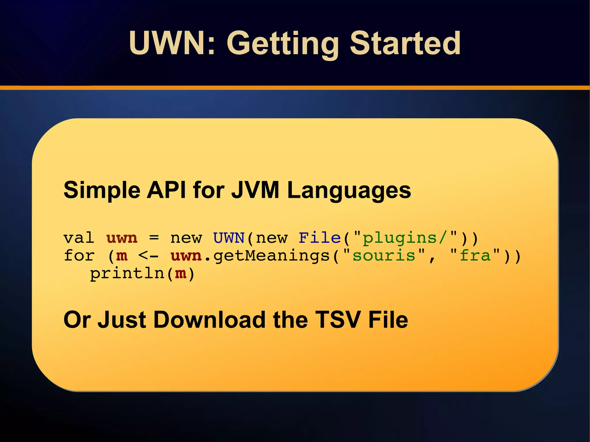 UWN: Getting StartedUWN: Getting Started
Simple API for JVM Languages
val uwn = new UWN(new File("plugins/"))
for (m <- uwn.getMeanings("souris", "fra"))
println(m)
Or Just Download the TSV File
Simple API for JVM Languages
val uwn = new UWN(new File("plugins/"))
for (m <- uwn.getMeanings("souris", "fra"))
println(m)
Or Just Download the TSV File
 