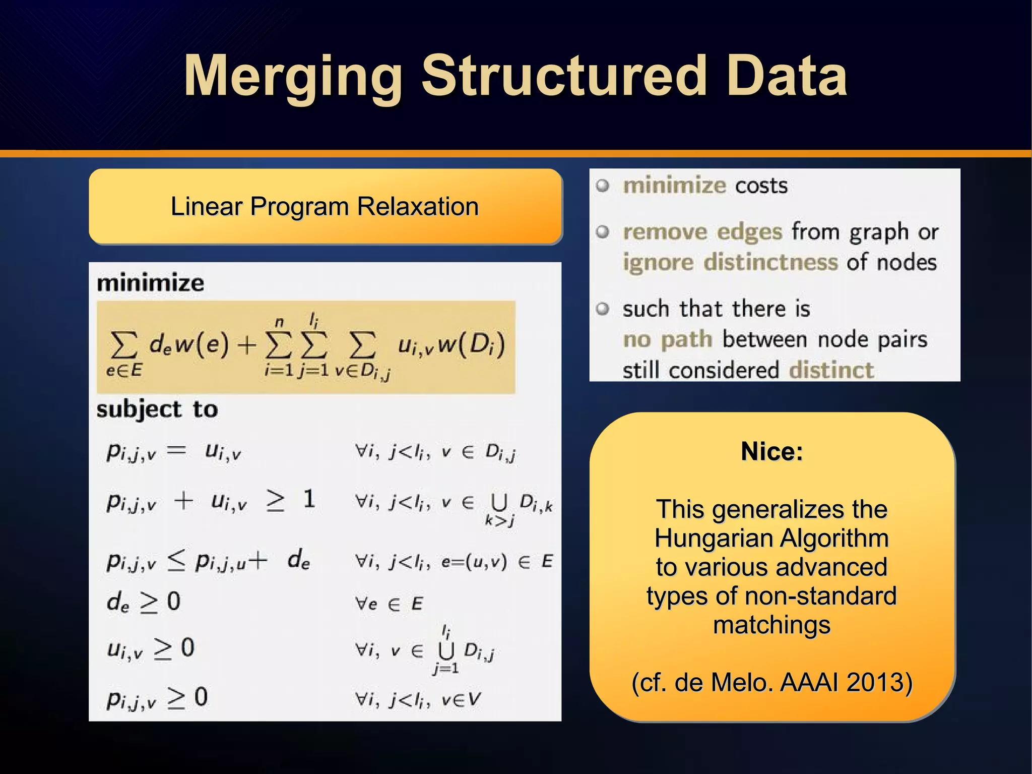 Linear Program RelaxationLinear Program RelaxationLinear Program RelaxationLinear Program Relaxation
Nice:Nice:
This generalizes theThis generalizes the
Hungarian AlgorithmHungarian Algorithm
to various advancedto various advanced
types of non-standardtypes of non-standard
matchingsmatchings
(cf. de Melo. AAAI 2013)(cf. de Melo. AAAI 2013)
Nice:Nice:
This generalizes theThis generalizes the
Hungarian AlgorithmHungarian Algorithm
to various advancedto various advanced
types of non-standardtypes of non-standard
matchingsmatchings
(cf. de Melo. AAAI 2013)(cf. de Melo. AAAI 2013)
Merging Structured DataMerging Structured DataMerging Structured DataMerging Structured Data
 