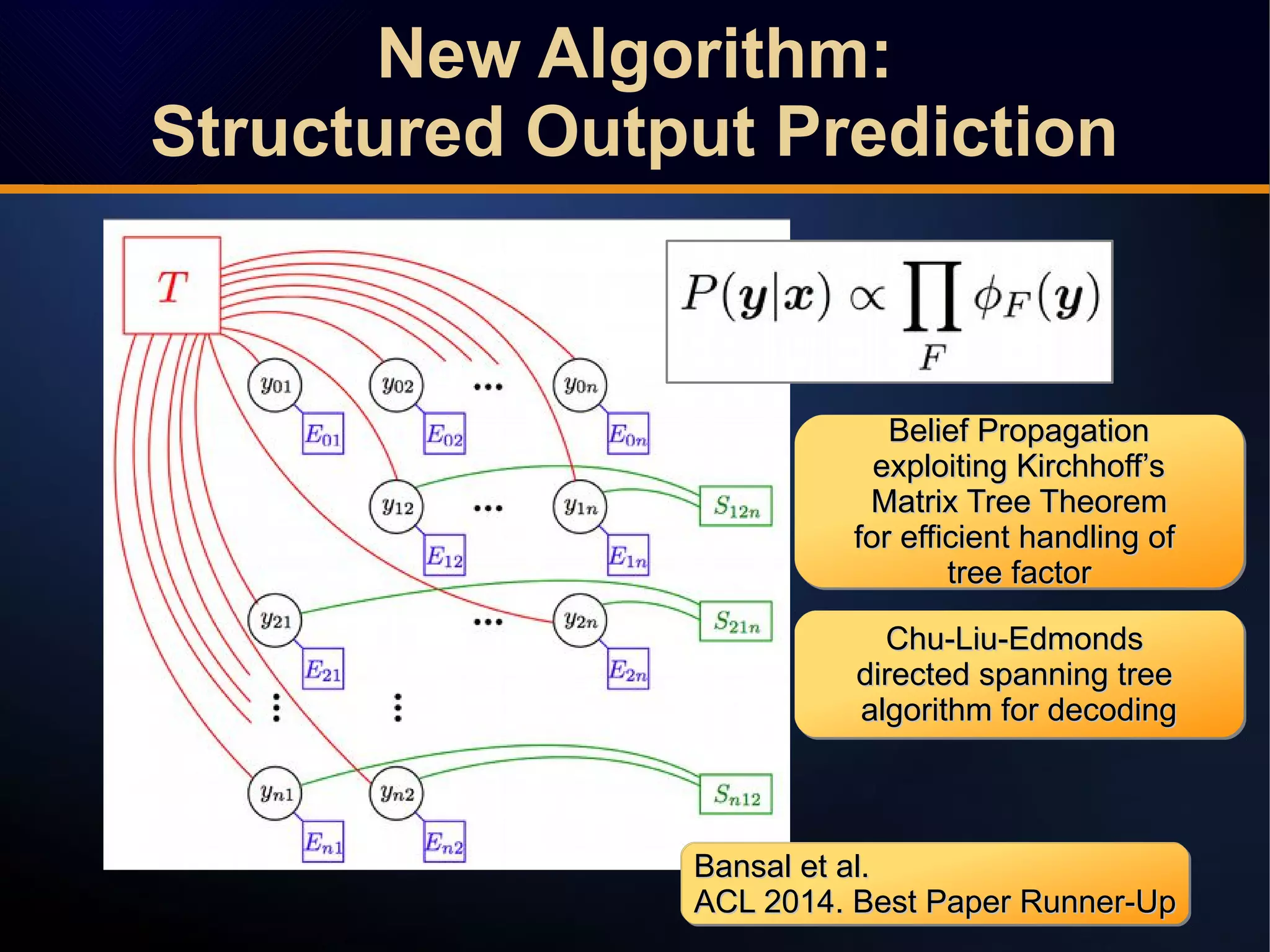 Bansal et al.Bansal et al.
ACL 2014. Best Paper Runner-UpACL 2014. Best Paper Runner-Up
Bansal et al.Bansal et al.
ACL 2014. Best Paper Runner-UpACL 2014. Best Paper Runner-Up
Bansal et al.Bansal et al.
ACL 2014. Best Paper Runner-UpACL 2014. Best Paper Runner-Up
Bansal et al.Bansal et al.
ACL 2014. Best Paper Runner-UpACL 2014. Best Paper Runner-Up
Belief PropagationBelief Propagation
exploiting Kirchhoff’sexploiting Kirchhoff’s
Matrix Tree TheoremMatrix Tree Theorem
for efficient handling offor efficient handling of
tree factortree factor
Belief PropagationBelief Propagation
exploiting Kirchhoff’sexploiting Kirchhoff’s
Matrix Tree TheoremMatrix Tree Theorem
for efficient handling offor efficient handling of
tree factortree factor
Chu-Liu-EdmondsChu-Liu-Edmonds
directed spanning treedirected spanning tree
algorithm for decodingalgorithm for decoding
Chu-Liu-EdmondsChu-Liu-Edmonds
directed spanning treedirected spanning tree
algorithm for decodingalgorithm for decoding
New Algorithm:
Structured Output Prediction
New Algorithm:
Structured Output Prediction
 