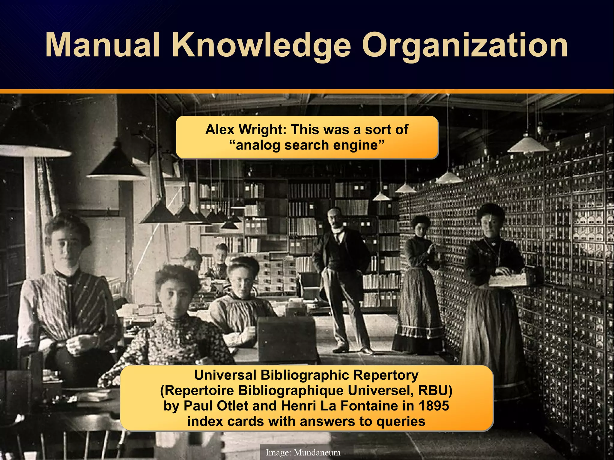 Manual Knowledge OrganizationManual Knowledge Organization
Image: Mundaneum
Universal Bibliographic Repertory
(Repertoire Bibliographique Universel, RBU)
by Paul Otlet and Henri La Fontaine in 1895
index cards with answers to queries
Universal Bibliographic Repertory
(Repertoire Bibliographique Universel, RBU)
by Paul Otlet and Henri La Fontaine in 1895
index cards with answers to queries
Alex Wright: This was a sort of
“analog search engine”
Alex Wright: This was a sort of
“analog search engine”
 