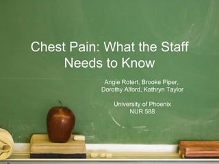 Chest Pain: What the Staff
     Needs to Know
            Angie Rotert, Brooke Piper,
           Dorothy Alford, Kathryn Taylor

               University of Phoenix
                    NUR 588
 
