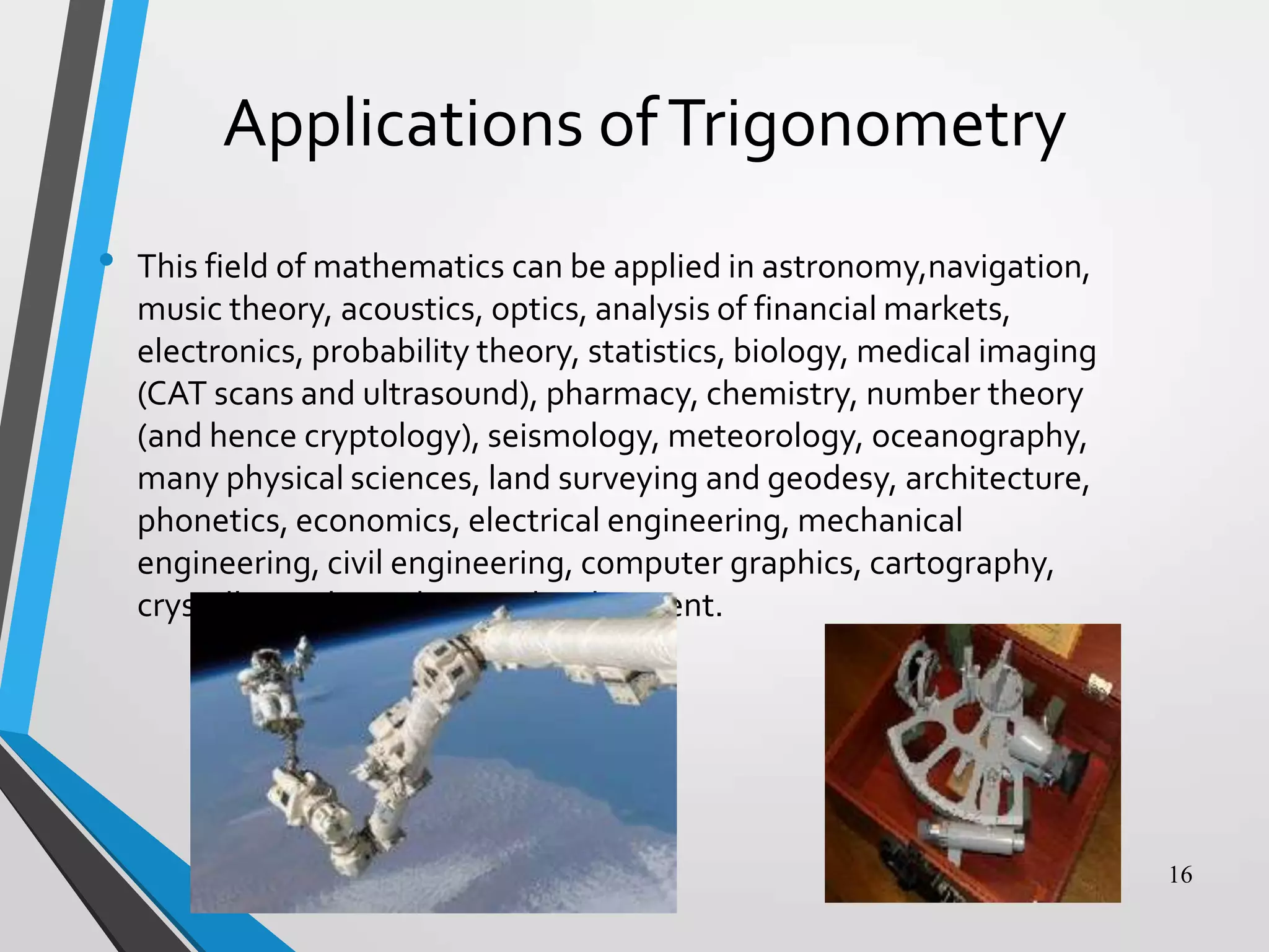 Applications of Trigonometry
•

This field of mathematics can be applied in astronomy,navigation,
music theory, acoustics, optics, analysis of financial markets,
electronics, probability theory, statistics, biology, medical imaging
(CAT scans and ultrasound), pharmacy, chemistry, number theory
(and hence cryptology), seismology, meteorology, oceanography,
many physical sciences, land surveying and geodesy, architecture,
phonetics, economics, electrical engineering, mechanical
engineering, civil engineering, computer graphics, cartography,
crystallography and game development.

16

 