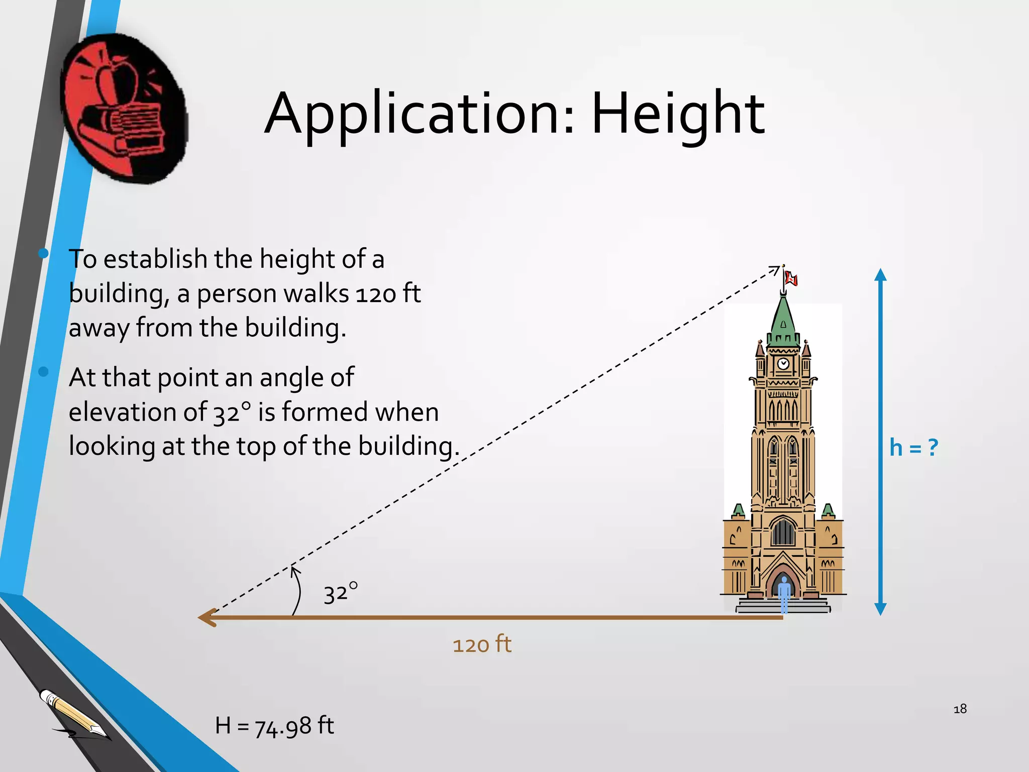 Application: Height
•

•

To establish the height of a
building, a person walks 120 ft
away from the building.

At that point an angle of
elevation of 32 is formed when
looking at the top of the building.

h=?



32

120 ft
H = 74.98 ft

18

 
