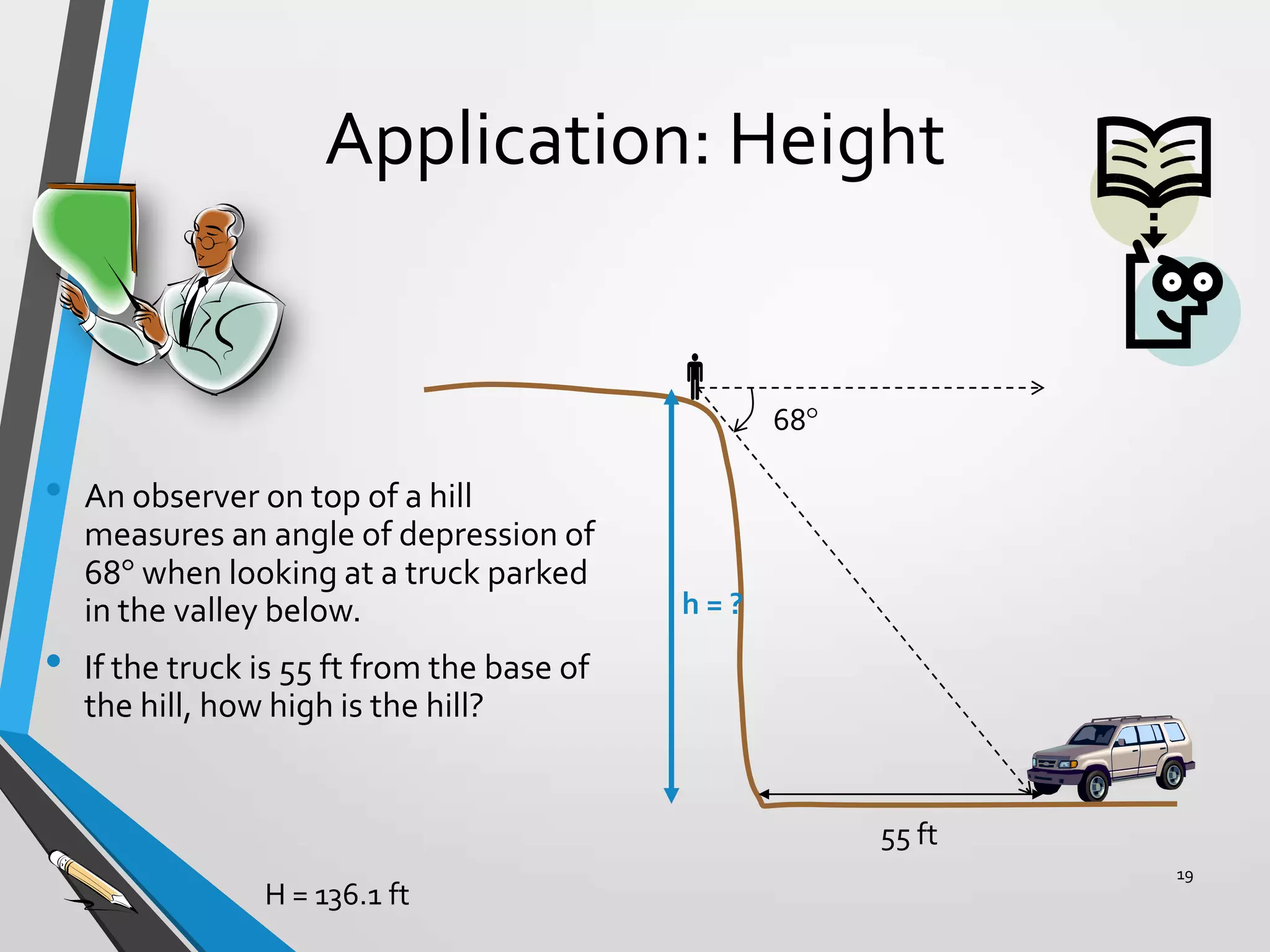 Application: Height

68

•
•

An observer on top of a hill
measures an angle of depression of
68 when looking at a truck parked
in the valley below.

h=?

If the truck is 55 ft from the base of
the hill, how high is the hill?

55 ft
H = 136.1 ft

19

 