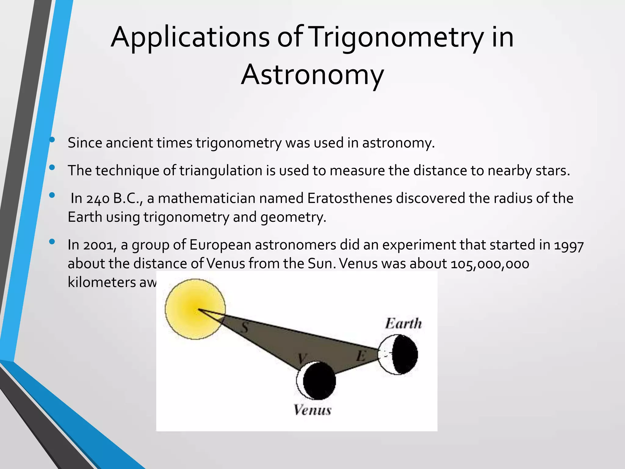 Applications of Trigonometry in
Astronomy
•
•
•
•

Since ancient times trigonometry was used in astronomy.
The technique of triangulation is used to measure the distance to nearby stars.
In 240 B.C., a mathematician named Eratosthenes discovered the radius of the
Earth using trigonometry and geometry.
In 2001, a group of European astronomers did an experiment that started in 1997
about the distance of Venus from the Sun. Venus was about 105,000,000
kilometers away from the Sun .

 