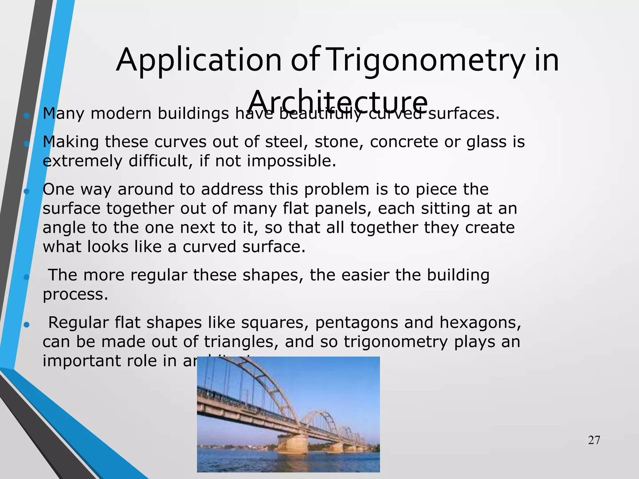 •
•

Application of Trigonometry in
Architecture
Many modern buildings have beautifully curved surfaces.
Making these curves out of steel, stone, concrete or glass is
extremely difficult, if not impossible.

•

One way around to address this problem is to piece the
surface together out of many flat panels, each sitting at an
angle to the one next to it, so that all together they create
what looks like a curved surface.

•

The more regular these shapes, the easier the building
process.

•

Regular flat shapes like squares, pentagons and hexagons,
can be made out of triangles, and so trigonometry plays an
important role in architecture.

27

 