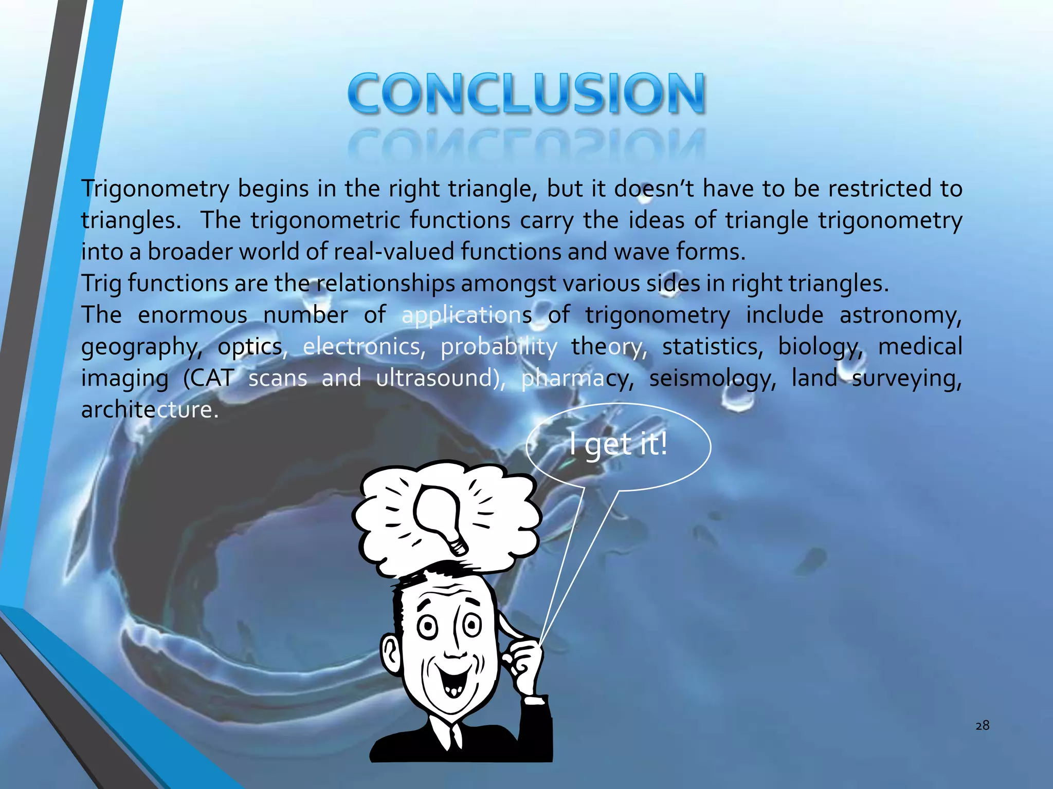 Trigonometry begins in the right triangle, but it doesn’t have to be restricted to
triangles. The trigonometric functions carry the ideas of triangle trigonometry
into a broader world of real-valued functions and wave forms.
Trig functions are the relationships amongst various sides in right triangles.
The enormous number of applications of trigonometry include astronomy,
geography, optics, electronics, probability theory, statistics, biology, medical
imaging (CAT scans and ultrasound), pharmacy, seismology, land surveying,
architecture.

I get it!

28

 