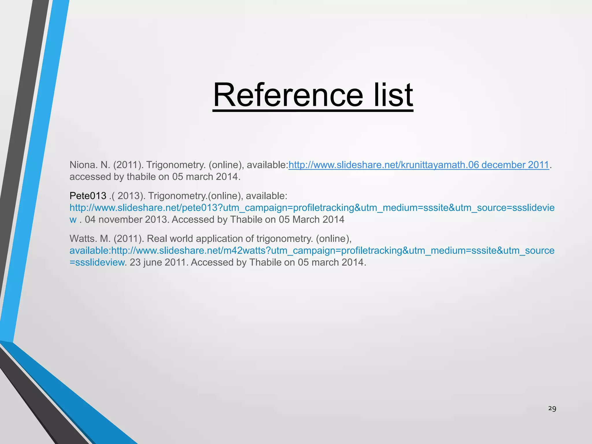 Reference list
Niona. N. (2011). Trigonometry. (online), available:http://www.slideshare.net/krunittayamath.06 december 2011.
accessed by thabile on 05 march 2014.
Pete013 .( 2013). Trigonometry.(online), available:
http://www.slideshare.net/pete013?utm_campaign=profiletracking&utm_medium=sssite&utm_source=ssslidevie
w . 04 november 2013. Accessed by Thabile on 05 March 2014
Watts. M. (2011). Real world application of trigonometry. (online),
available:http://www.slideshare.net/m42watts?utm_campaign=profiletracking&utm_medium=sssite&utm_source
=ssslideview. 23 june 2011. Accessed by Thabile on 05 march 2014.

29

 