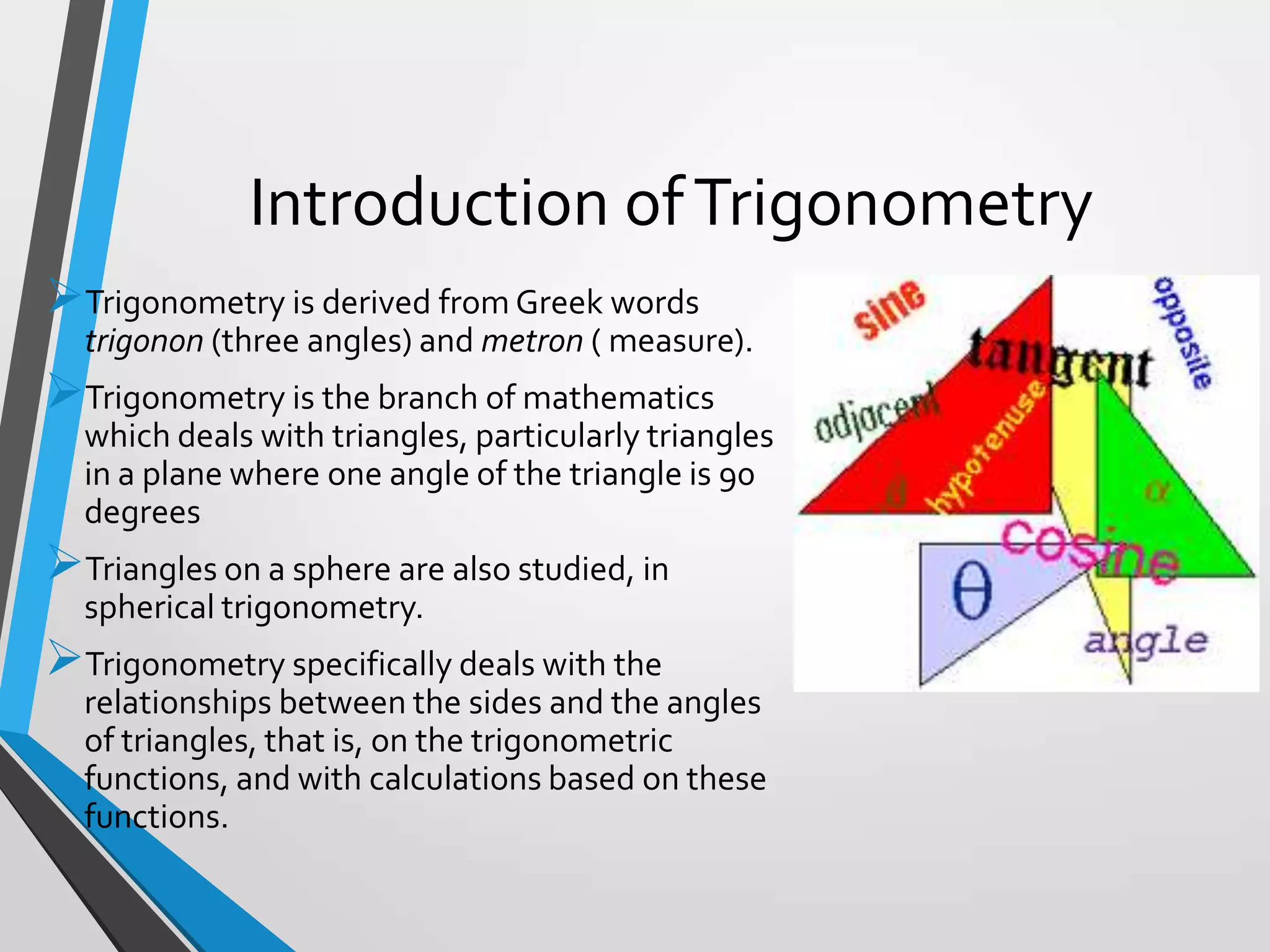 Introduction of Trigonometry
Trigonometry is derived from Greek words
trigonon (three angles) and metron ( measure).

Trigonometry is the branch of mathematics
which deals with triangles, particularly triangles
in a plane where one angle of the triangle is 90
degrees

Triangles on a sphere are also studied, in
spherical trigonometry.

Trigonometry specifically deals with the
relationships between the sides and the angles
of triangles, that is, on the trigonometric
functions, and with calculations based on these
functions.

 