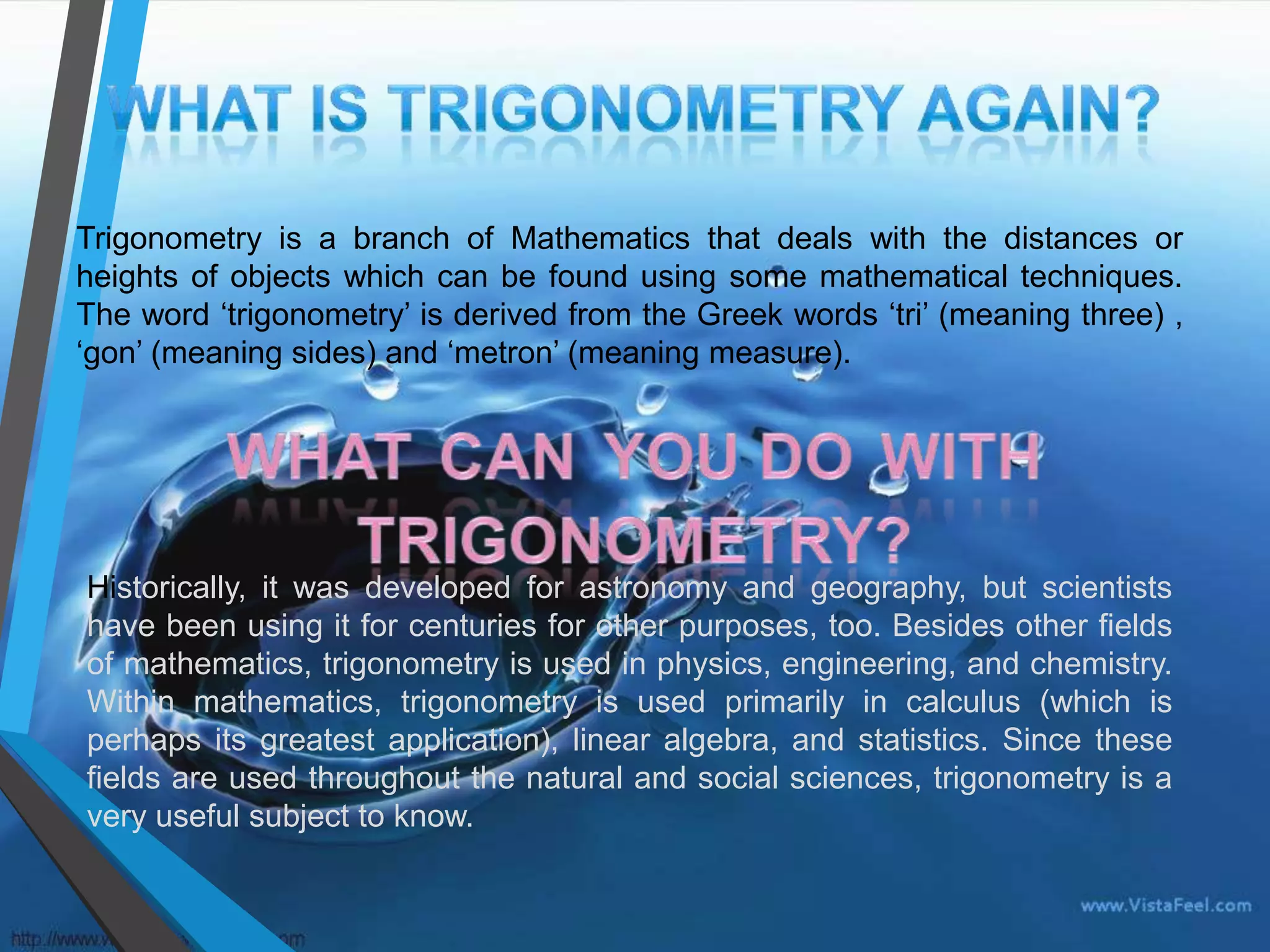 Trigonometry is a branch of Mathematics that deals with the distances or
heights of objects which can be found using some mathematical techniques.
The word ‘trigonometry’ is derived from the Greek words ‘tri’ (meaning three) ,
‘gon’ (meaning sides) and ‘metron’ (meaning measure).

Historically, it was developed for astronomy and geography, but scientists
have been using it for centuries for other purposes, too. Besides other fields
of mathematics, trigonometry is used in physics, engineering, and chemistry.
Within mathematics, trigonometry is used primarily in calculus (which is
perhaps its greatest application), linear algebra, and statistics. Since these
fields are used throughout the natural and social sciences, trigonometry is a
very useful subject to know.

 