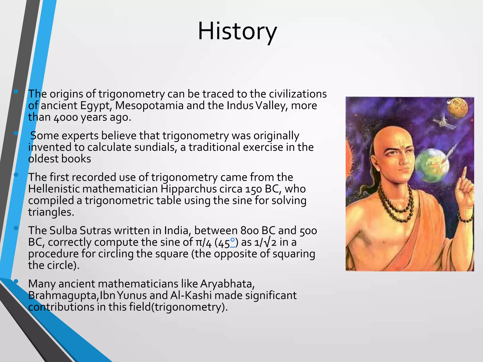 History
•
•
•
•

•

The origins of trigonometry can be traced to the civilizations
of ancient Egypt, Mesopotamia and the Indus Valley, more
than 4000 years ago.
Some experts believe that trigonometry was originally
invented to calculate sundials, a traditional exercise in the
oldest books
The first recorded use of trigonometry came from the
Hellenistic mathematician Hipparchus circa 150 BC, who
compiled a trigonometric table using the sine for solving
triangles.
The Sulba Sutras written in India, between 800 BC and 500
BC, correctly compute the sine of π/4 (45°) as 1/√2 in a
procedure for circling the square (the opposite of squaring
the circle).

Many ancient mathematicians like Aryabhata,
Brahmagupta,Ibn Yunus and Al-Kashi made significant
contributions in this field(trigonometry).

 