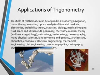 Applications of Trigonometry
•

This field of mathematics can be applied in astronomy,navigation,
music theory, acoustics, optics, analysis of financial markets,
electronics, probability theory, statistics, biology, medical imaging
(CAT scans and ultrasound), pharmacy, chemistry, number theory
(and hence cryptology), seismology, meteorology, oceanography,
many physical sciences, land surveying and geodesy, architecture,
phonetics, economics, electrical engineering, mechanical
engineering, civil engineering, computer graphics, cartography,
crystallography and game development.

16

 