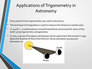 Applications of Trigonometry in
Astronomy
•
•
•
•

Since ancient times trigonometry was used in astronomy.
The technique of triangulation is used to measure the distance to nearby stars.
In 240 B.C., a mathematician named Eratosthenes discovered the radius of the
Earth using trigonometry and geometry.
In 2001, a group of European astronomers did an experiment that started in 1997
about the distance of Venus from the Sun. Venus was about 105,000,000
kilometers away from the Sun .

 