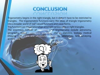 Trigonometry begins in the right triangle, but it doesn’t have to be restricted to
triangles. The trigonometric functions carry the ideas of triangle trigonometry
into a broader world of real-valued functions and wave forms.
Trig functions are the relationships amongst various sides in right triangles.
The enormous number of applications of trigonometry include astronomy,
geography, optics, electronics, probability theory, statistics, biology, medical
imaging (CAT scans and ultrasound), pharmacy, seismology, land surveying,
architecture.

I get it!

28

 
