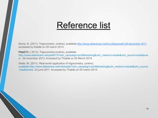 Reference list
Niona. N. (2011). Trigonometry. (online), available:http://www.slideshare.net/krunittayamath.06 december 2011.
accessed by thabile on 05 march 2014.
Pete013 .( 2013). Trigonometry.(online), available:
http://www.slideshare.net/pete013?utm_campaign=profiletracking&utm_medium=sssite&utm_source=ssslidevie
w . 04 november 2013. Accessed by Thabile on 05 March 2014
Watts. M. (2011). Real world application of trigonometry. (online),
available:http://www.slideshare.net/m42watts?utm_campaign=profiletracking&utm_medium=sssite&utm_source
=ssslideview. 23 june 2011. Accessed by Thabile on 05 march 2014.

29

 