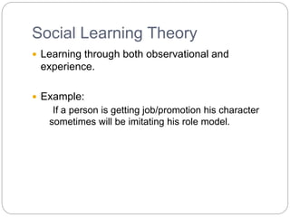 Social Learning Theory
 Learning through both observational and
experience.
 Example:
If a person is getting job/promotion his character
sometimes will be imitating his role model.
 