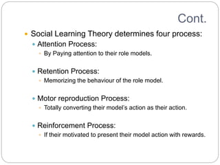 Cont.
 Social Learning Theory determines four process:
 Attention Process:
 By Paying attention to their role models.
 Retention Process:
 Memorizing the behaviour of the role model.
 Motor reproduction Process:
 Totally converting their model’s action as their action.
 Reinforcement Process:
 If their motivated to present their model action with rewards.
 