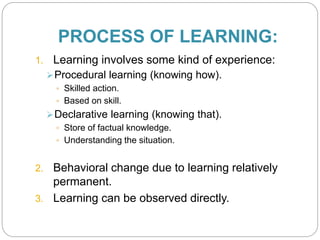 PROCESS OF LEARNING:
1. Learning involves some kind of experience:
Procedural learning (knowing how).
 Skilled action.
 Based on skill.
Declarative learning (knowing that).
 Store of factual knowledge.
 Understanding the situation.
2. Behavioral change due to learning relatively
permanent.
3. Learning can be observed directly.
 