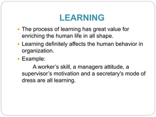 LEARNING
 The process of learning has great value for
enriching the human life in all shape.
 Learning definitely affects the human behavior in
organization.
 Example:
A worker’s skill, a managers attitude, a
supervisor’s motivation and a secretary's mode of
dress are all learning.
 