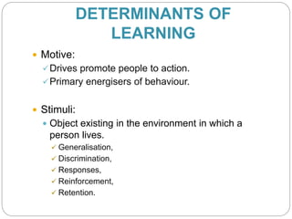DETERMINANTS OF
LEARNING
 Motive:
Drives promote people to action.
Primary energisers of behaviour.
 Stimuli:
 Object existing in the environment in which a
person lives.
 Generalisation,
 Discrimination,
 Responses,
 Reinforcement,
 Retention.
 