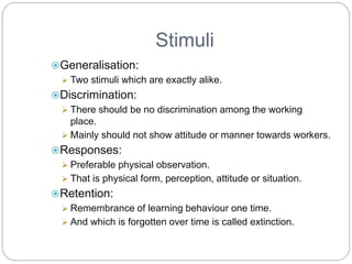 Stimuli
Generalisation:
 Two stimuli which are exactly alike.
Discrimination:
 There should be no discrimination among the working
place.
 Mainly should not show attitude or manner towards workers.
Responses:
 Preferable physical observation.
 That is physical form, perception, attitude or situation.
Retention:
 Remembrance of learning behaviour one time.
 And which is forgotten over time is called extinction.
 